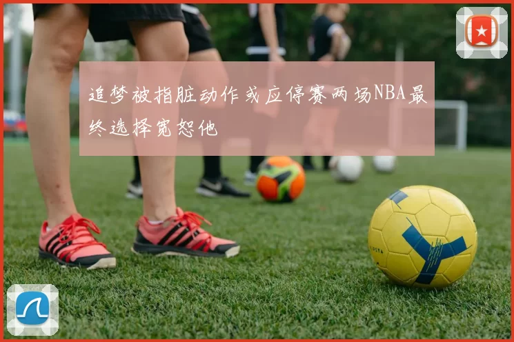追梦被指脏动作或应停赛两场NBA最终选择宽恕他