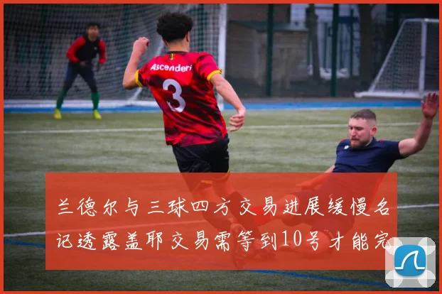 兰德尔与三球四方交易进展缓慢名记透露盖耶交易需等到10号才能完成