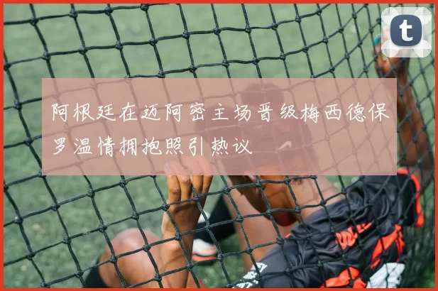 阿根廷在迈阿密主场晋级梅西德保罗温情拥抱照引热议