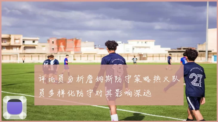 评论员分析詹姆斯防守策略热火队员多样化防守对其影响深远