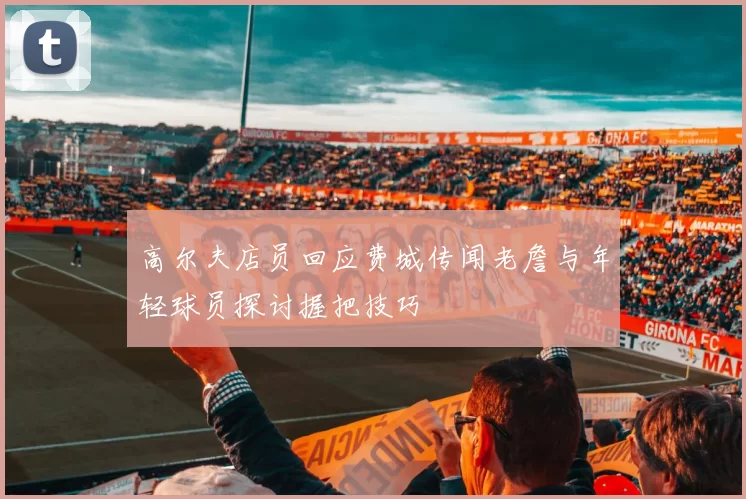 高尔夫店员回应费城传闻老詹与年轻球员探讨握把技巧