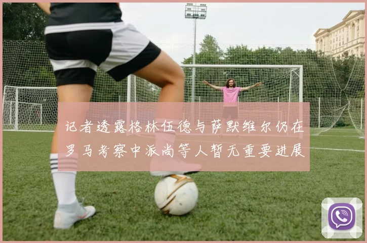 记者透露格林伍德与萨默维尔仍在罗马考察中派尚等人暂无重要进展消息